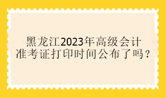 黑龍江2023年高級會計準(zhǔn)考證打印時間公布了嗎？