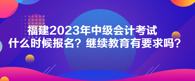 福建2023年中級會計考試什么時候報名？繼續(xù)教育有要求嗎？