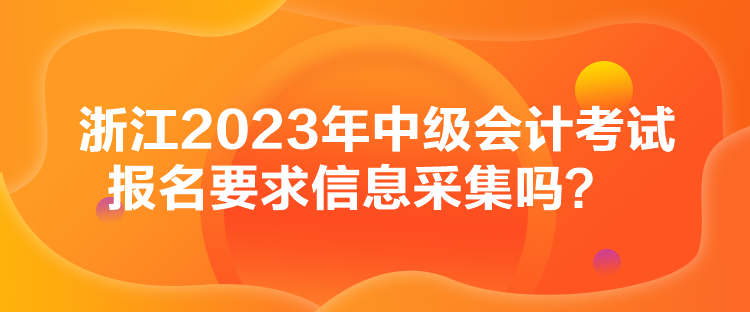 浙江2023年中級會計考試報名要求信息采集嗎？