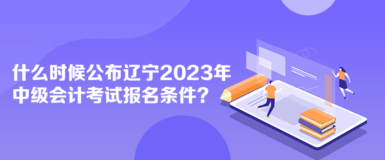 什么時候公布遼寧2023年中級會計考試報名條件？