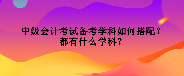 中級會計考試備考學(xué)科如何搭配？都有什么學(xué)科？