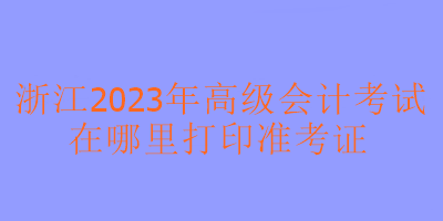 浙江2023年高級會計考試在哪里可以打印準(zhǔn)考證？