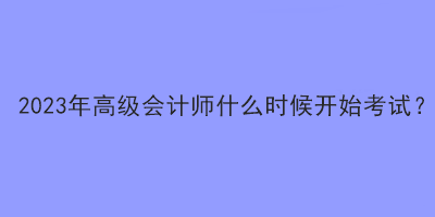 2023年高級(jí)會(huì)計(jì)師什么時(shí)候開始考試？