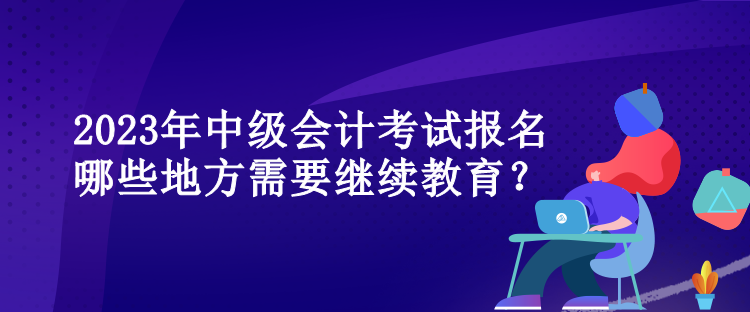 2023年中級會計考試報名哪些地方需要繼續(xù)教育？