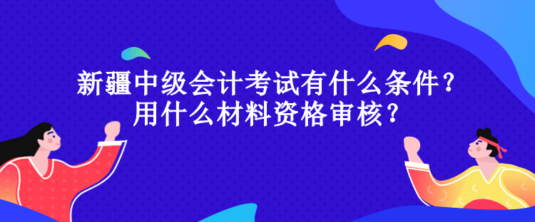 新疆中級會計考試有什么條件？用什么材料資格審核？