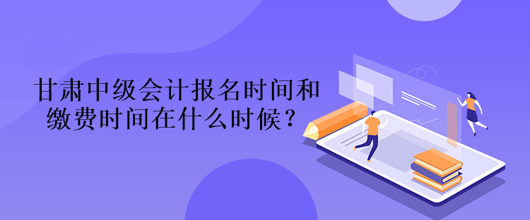 甘肅中級會計報名時間和繳費時間在什么時候？