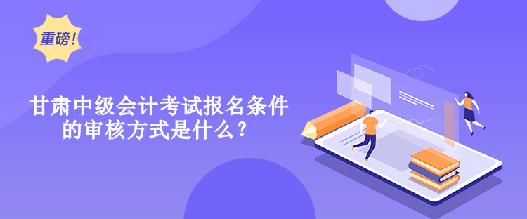 甘肅中級會計考試報名條件的審核方式是什么？