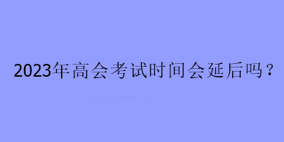 2023年高會(huì)考試時(shí)間會(huì)延后嗎？