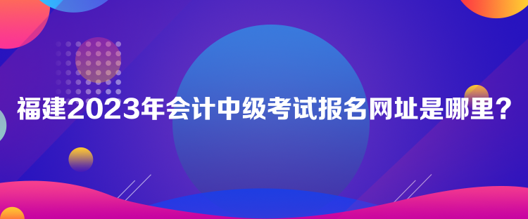 福建2023年會計(jì)中級考試報(bào)名網(wǎng)址是哪里？