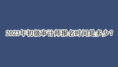 2023年初級審計師報名時間是多少？