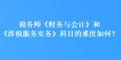 稅務(wù)師《財(cái)務(wù)與會(huì)計(jì)》和《涉稅服務(wù)實(shí)務(wù)》科目的難度如何？