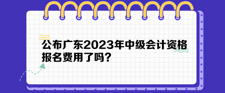 公布廣東2023年中級(jí)會(huì)計(jì)資格報(bào)名費(fèi)用了嗎？