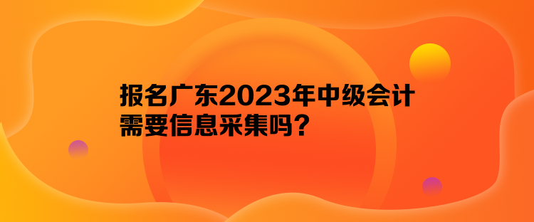 報(bào)名廣東2023年中級(jí)會(huì)計(jì)需要信息采集嗎？