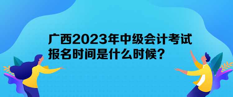 廣西2023年中級會計考試報名時間是什么時候？