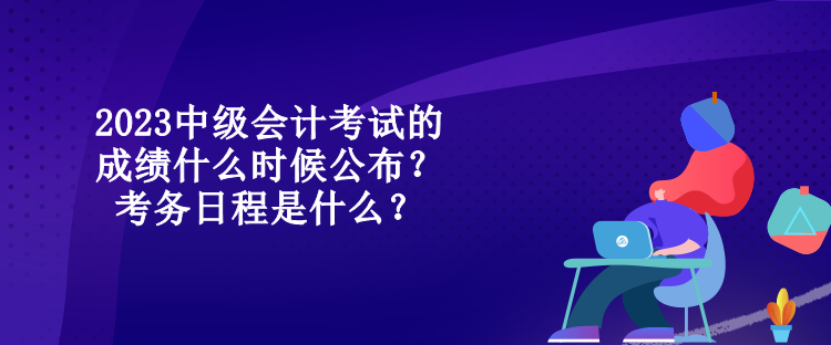 2023中級會計考試的成績什么時候公布？考務日程是什么？