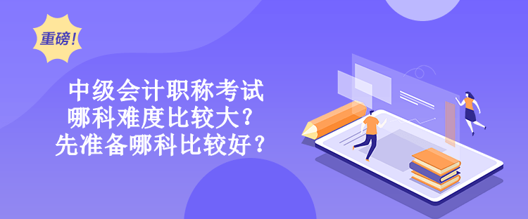 中級會計職稱考試哪科難度比較大？先準備哪科比較好？