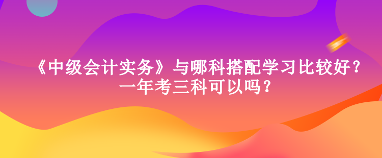 《中級(jí)會(huì)計(jì)實(shí)務(wù)》與哪科搭配學(xué)習(xí)比較好？一年考三科可以嗎？