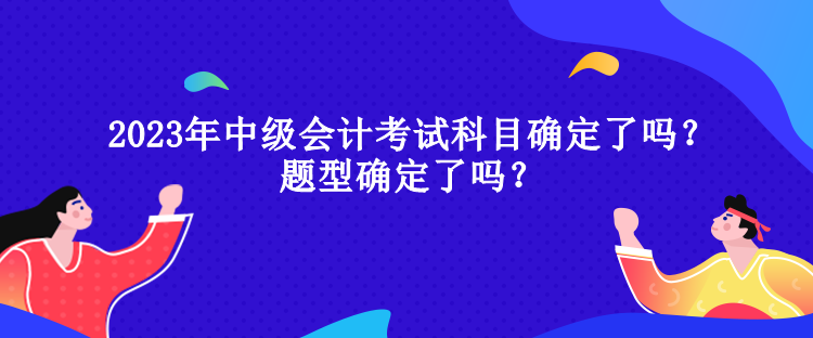 2023年中級(jí)會(huì)計(jì)考試科目確定了嗎？題型確定了嗎？