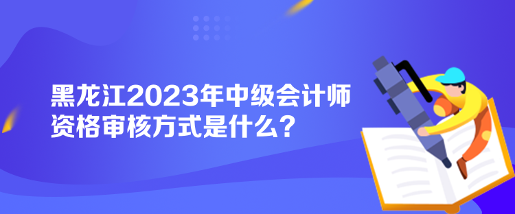 黑龍江2023年中級會計師資格審核方式是什么？