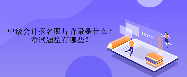 2023年中級會計報名照片背景是什么？考試題型有哪些？