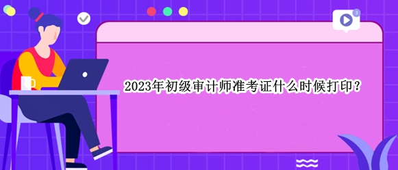 2023年初級(jí)審計(jì)師準(zhǔn)考證什么時(shí)候打??？