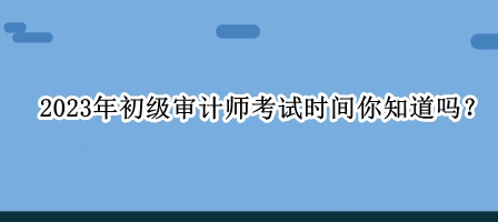 2023年初級審計(jì)師考試時間你知道嗎？