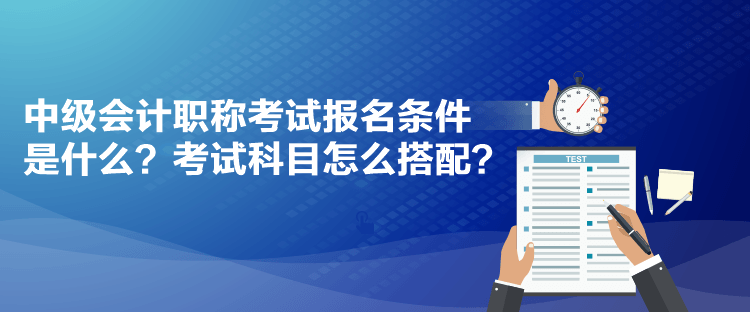 中級會計職稱考試報名條件是什么？考試科目怎么搭配？