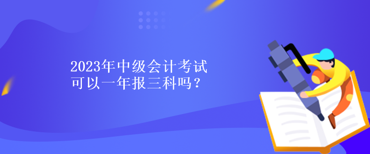 2023年中級(jí)會(huì)計(jì)考試可以一年報(bào)三科嗎？