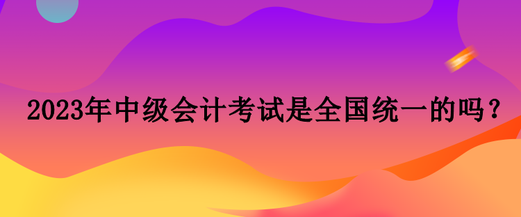 2023年中級會計考試是全國統(tǒng)一的嗎？