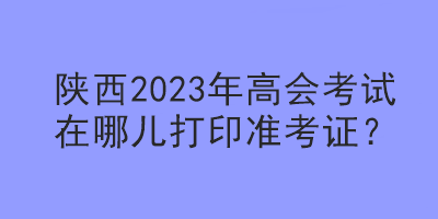 陜西2023年高會(huì)考試在哪兒打印準(zhǔn)考證？