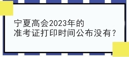 寧夏高會(huì)2023年的準(zhǔn)考證打印時(shí)間公布沒有？