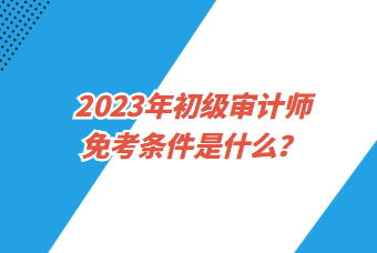 2023年初級(jí)審計(jì)師免考條件是什么？