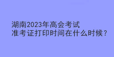 湖南2023年高會(huì)考試準(zhǔn)考證打印時(shí)間在什么時(shí)候？