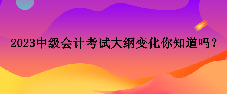 2023中級(jí)會(huì)計(jì)考試大綱變化你知道嗎？