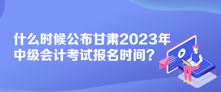 什么時候公布甘肅2023年中級會計考試報名時間？