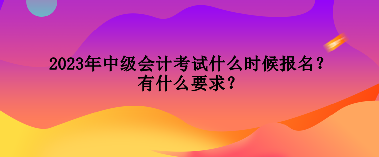 2023年中級會計考試什么時候報名？有什么要求？