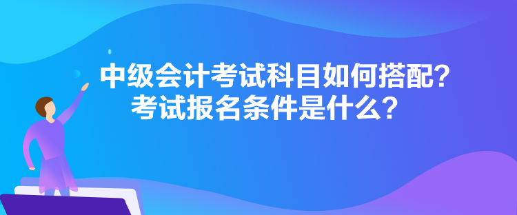 中級(jí)會(huì)計(jì)考試科目如何搭配？考試報(bào)名條件是什么？