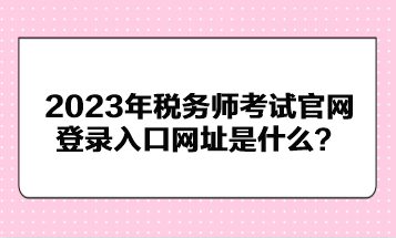 2023年稅務(wù)師考試官網(wǎng)登錄入口網(wǎng)址是什么？