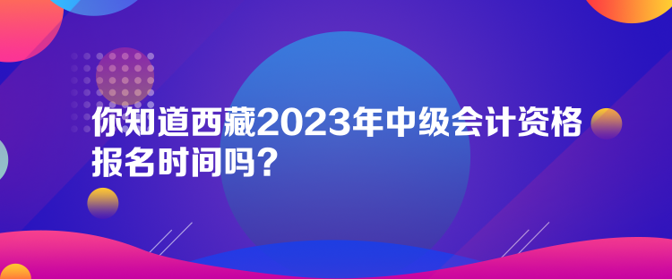 你知道西藏2023年中級會計資格報名時間嗎？