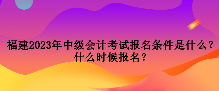 福建2023年中級會計考試報名條件是什么？什么時候報名？