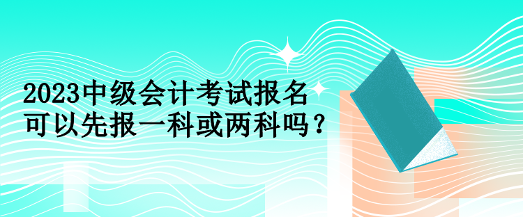 2023中級會計考試報名可以先報一科或兩科嗎？