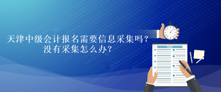 天津中級會計考試報名需要信息采集嗎？沒有采集怎么辦？