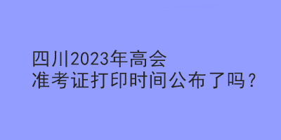 四川2023年高會準(zhǔn)考證打印時間公布了嗎？