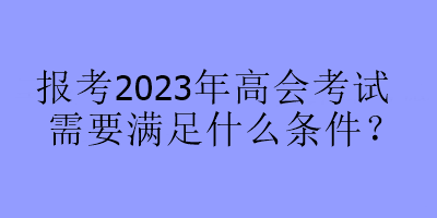 報(bào)考2023年高會(huì)考試需要滿足什么條件？