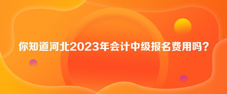 你知道河北2023年會計中級報名費用嗎？