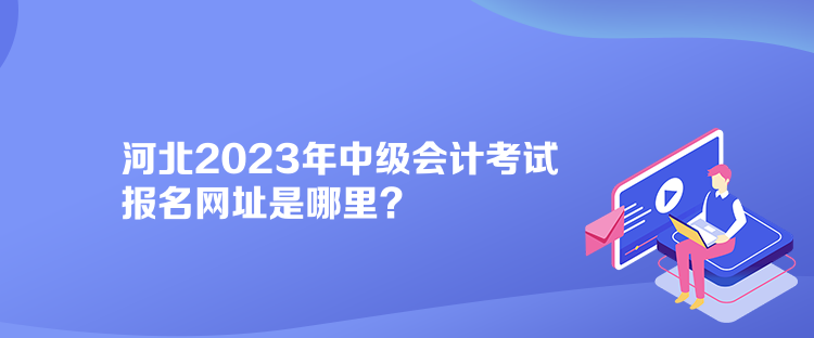 河北2023年中級(jí)會(huì)計(jì)考試報(bào)名網(wǎng)址是哪里？