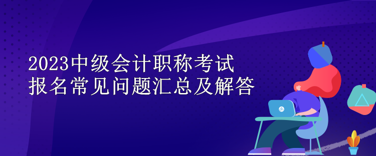 2023中級(jí)會(huì)計(jì)職稱考試報(bào)名常見問題匯總及解答