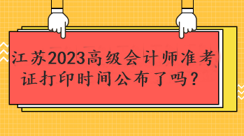 江蘇2023高級會計師準考證打印時間公布了嗎？