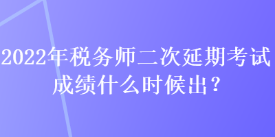 2022年稅務師二次延期考試成績什么時候出？