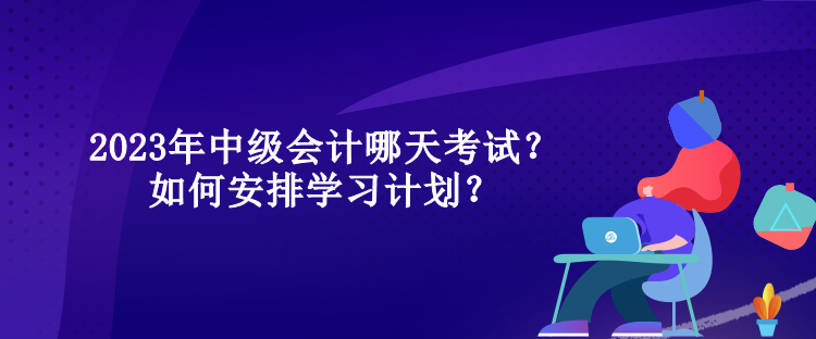 2023年中級會計哪天考試？如何安排學習計劃？